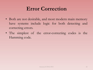 Semester II 2014/2015 26
Error Correction
• Both are not desirable, and most modern main memory
have systems include logic for both detecting and
correcting errors.
• The simplest of the error-correcting codes is the
Hamming code.
 