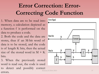 27
Error Correction: Error-
Correcting Code Function
1. When data are to be read into
memory, a calculation depicted as
a function f is performed on the
data to produce a code.
2. Both the code and the data are
stores, thus if an M-bit word of
data is to be stored, and the code
is of length K bits, then the actual
size of the stored word in M + K
bits.
3. When the previously stored
word is read out, the code is used
to detect and possibly correct
errors.
Semester II 2014/2015
 