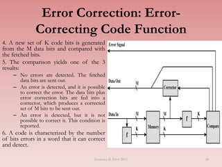 28
Error Correction: Error-
Correcting Code Function
4. A new set of K code bits is generated
from the M data bits and compared with
the fetched bits.
5. The comparison yields one of the 3
results:
– No errors are detected. The fetched
data bits are sent out.
– An error is detected, and it is possible
to correct the error. The data bits plus
error correction bits are fed into a
corrector, which produces a corrected
set of M bits to be sent out.
– An error is detected, but it is not
possible to correct it. This condition is
reported.
6. A code is characterized by the number
of bits errors in a word that it can correct
and detect.
Semester II 2014/2015
 