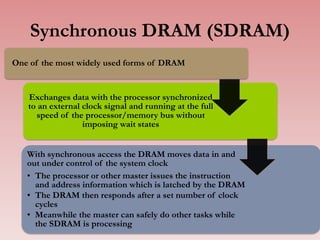 Synchronous DRAM (SDRAM)
One of the most widely used forms of DRAM
Exchanges data with the processor synchronized
to an external clock signal and running at the full
speed of the processor/memory bus without
imposing wait states
With synchronous access the DRAM moves data in and
out under control of the system clock
• The processor or other master issues the instruction
and address information which is latched by the DRAM
• The DRAM then responds after a set number of clock
cycles
• Meanwhile the master can safely do other tasks while
the SDRAM is processing 31
 