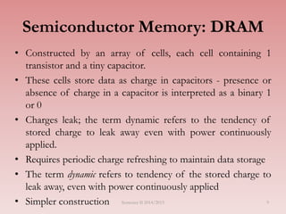 9
Semiconductor Memory: DRAM
• Constructed by an array of cells, each cell containing 1
transistor and a tiny capacitor.
• These cells store data as charge in capacitors - presence or
absence of charge in a capacitor is interpreted as a binary 1
or 0
• Charges leak; the term dynamic refers to the tendency of
stored charge to leak away even with power continuously
applied.
• Requires periodic charge refreshing to maintain data storage
• The term dynamic refers to tendency of the stored charge to
leak away, even with power continuously applied
• Simpler construction Semester II 2014/2015
 