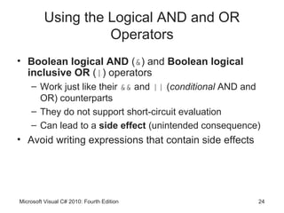 Using the Logical AND and OR
                   Operators
• Boolean logical AND (&) and Boolean logical
  inclusive OR (|) operators
    – Work just like their && and || (conditional AND and
      OR) counterparts
    – They do not support short-circuit evaluation
    – Can lead to a side effect (unintended consequence)
• Avoid writing expressions that contain side effects




Microsoft Visual C# 2010: Fourth Edition                24
 