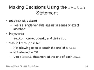 Making Decisions Using the switch
               Statement
• switch structure
    – Tests a single variable against a series of exact
      matches
• Keywords
    – switch, case, break, and default
• “No fall through rule”
    – Not allowing code to reach the end of a case
    – Not allowed in C#
    – Use a break statement at the end of each case

Microsoft Visual C# 2010: Fourth Edition                  26
 
