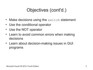 Objectives (cont'd.)
• Make decisions using the switch statement
• Use the conditional operator
• Use the NOT operator
• Learn to avoid common errors when making
  decisions
• Learn about decision-making issues in GUI
  programs




Microsoft Visual C# 2010: Fourth Edition        3
 
