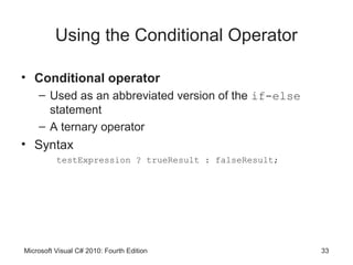 Using the Conditional Operator

• Conditional operator
    – Used as an abbreviated version of the if-else
      statement
    – A ternary operator
• Syntax
          testExpression ? trueResult : falseResult;




Microsoft Visual C# 2010: Fourth Edition               33
 