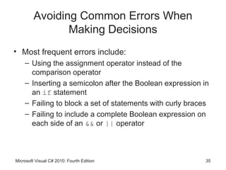 Avoiding Common Errors When
                Making Decisions
• Most frequent errors include:
    – Using the assignment operator instead of the
      comparison operator
    – Inserting a semicolon after the Boolean expression in
      an if statement
    – Failing to block a set of statements with curly braces
    – Failing to include a complete Boolean expression on
      each side of an && or || operator



Microsoft Visual C# 2010: Fourth Edition                   35
 