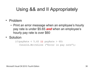 Using && and II Appropriately

• Problem
    – Print an error message when an employee’s hourly
      pay rate is under $5.65 and when an employee’s
      hourly pay rate is over $60
• Solution
          if(payRate < 5.65 || payRate > 60)
             Console.WriteLine (“Error in pay rate”);




Microsoft Visual C# 2010: Fourth Edition                 38
 
