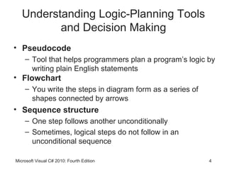 Understanding Logic-Planning Tools
          and Decision Making
• Pseudocode
    – Tool that helps programmers plan a program’s logic by
      writing plain English statements
• Flowchart
    – You write the steps in diagram form as a series of
      shapes connected by arrows
• Sequence structure
    – One step follows another unconditionally
    – Sometimes, logical steps do not follow in an
      unconditional sequence

Microsoft Visual C# 2010: Fourth Edition                   4
 