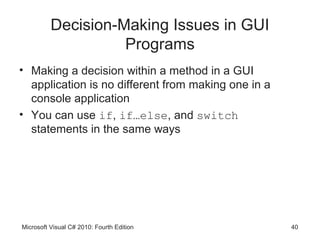 Decision-Making Issues in GUI
                    Programs
• Making a decision within a method in a GUI
  application is no different from making one in a
  console application
• You can use if, if…else, and switch
  statements in the same ways




Microsoft Visual C# 2010: Fourth Edition             40
 