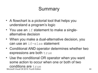 Summary

• A flowchart is a pictorial tool that helps you
  understand a program’s logic
• You use an if statement to make a single-
  alternative decision
• When you make a dual-alternative decision, you
  can use an if-else statement
• Conditional AND operator determines whether two
  expressions are both true
• Use the conditional OR operator when you want
  some action to occur when one or both of two
  conditions are true
Microsoft Visual C# 2010: Fourth Edition            44
 