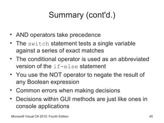 Summary (cont'd.)

• AND operators take precedence
• The switch statement tests a single variable
  against a series of exact matches
• The conditional operator is used as an abbreviated
  version of the if-else statement
• You use the NOT operator to negate the result of
  any Boolean expression
• Common errors when making decisions
• Decisions within GUI methods are just like ones in
  console applications
Microsoft Visual C# 2010: Fourth Edition               45
 
