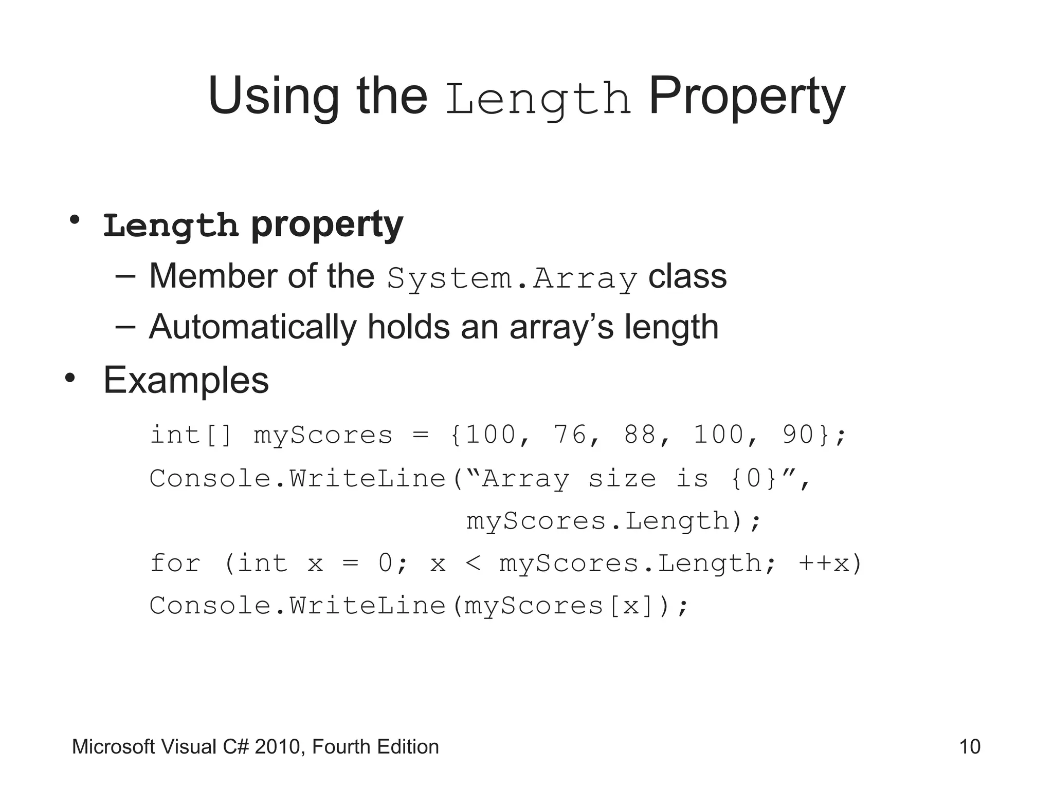 Using the Length Property

• Length property
    – Member of the System.Array class
    – Automatically holds an array’s length
• Examples
        int[] myScores = {100, 76, 88, 100, 90};
        Console.WriteLine(“Array size is {0}”,
                          myScores.Length);
        for (int x = 0; x < myScores.Length; ++x)
        Console.WriteLine(myScores[x]);



Microsoft Visual C# 2010, Fourth Edition            10
 