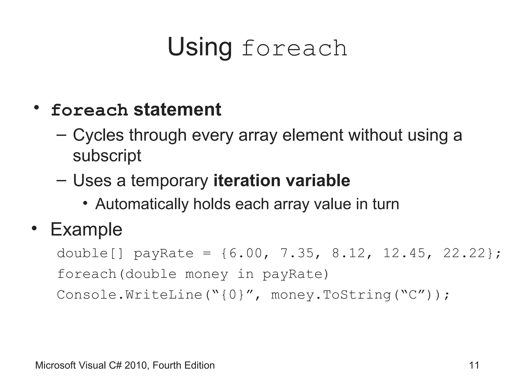 Using foreach

• foreach statement
    – Cycles through every array element without using a
      subscript
    – Uses a temporary iteration variable
          • Automatically holds each array value in turn
• Example
    double[] payRate = {6.00, 7.35, 8.12, 12.45, 22.22};
    foreach(double money in payRate)
    Console.WriteLine(“{0}”, money.ToString(“C”));



Microsoft Visual C# 2010, Fourth Edition                   11
 