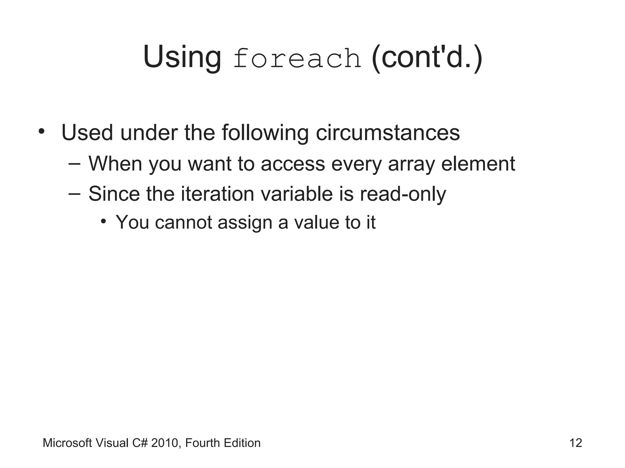 Using foreach (cont'd.)

• Used under the following circumstances
    – When you want to access every array element
    – Since the iteration variable is read-only
          • You cannot assign a value to it




Microsoft Visual C# 2010, Fourth Edition            12
 