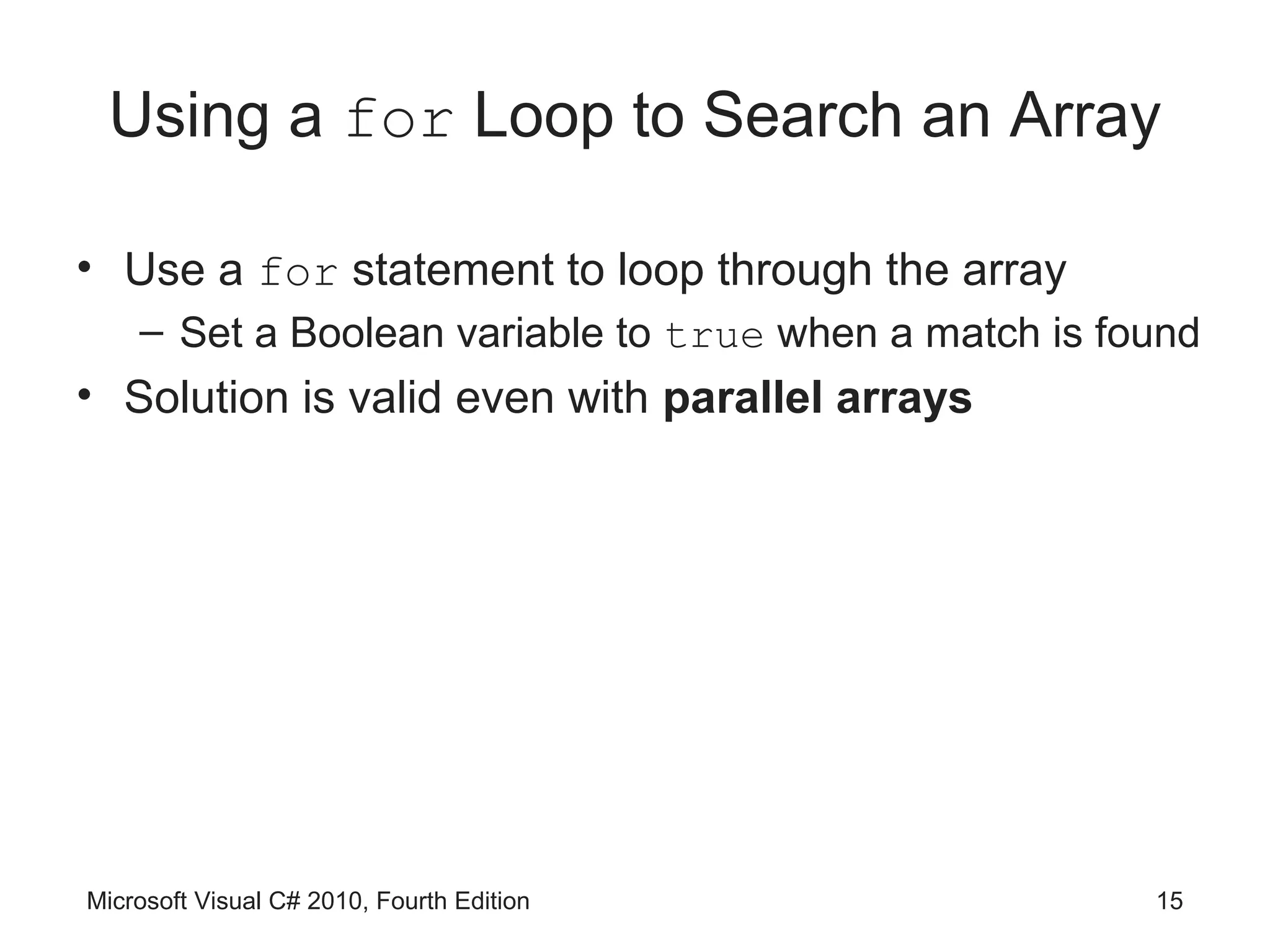 Using a for Loop to Search an Array

• Use a for statement to loop through the array
    – Set a Boolean variable to true when a match is found
• Solution is valid even with parallel arrays




Microsoft Visual C# 2010, Fourth Edition               15
 