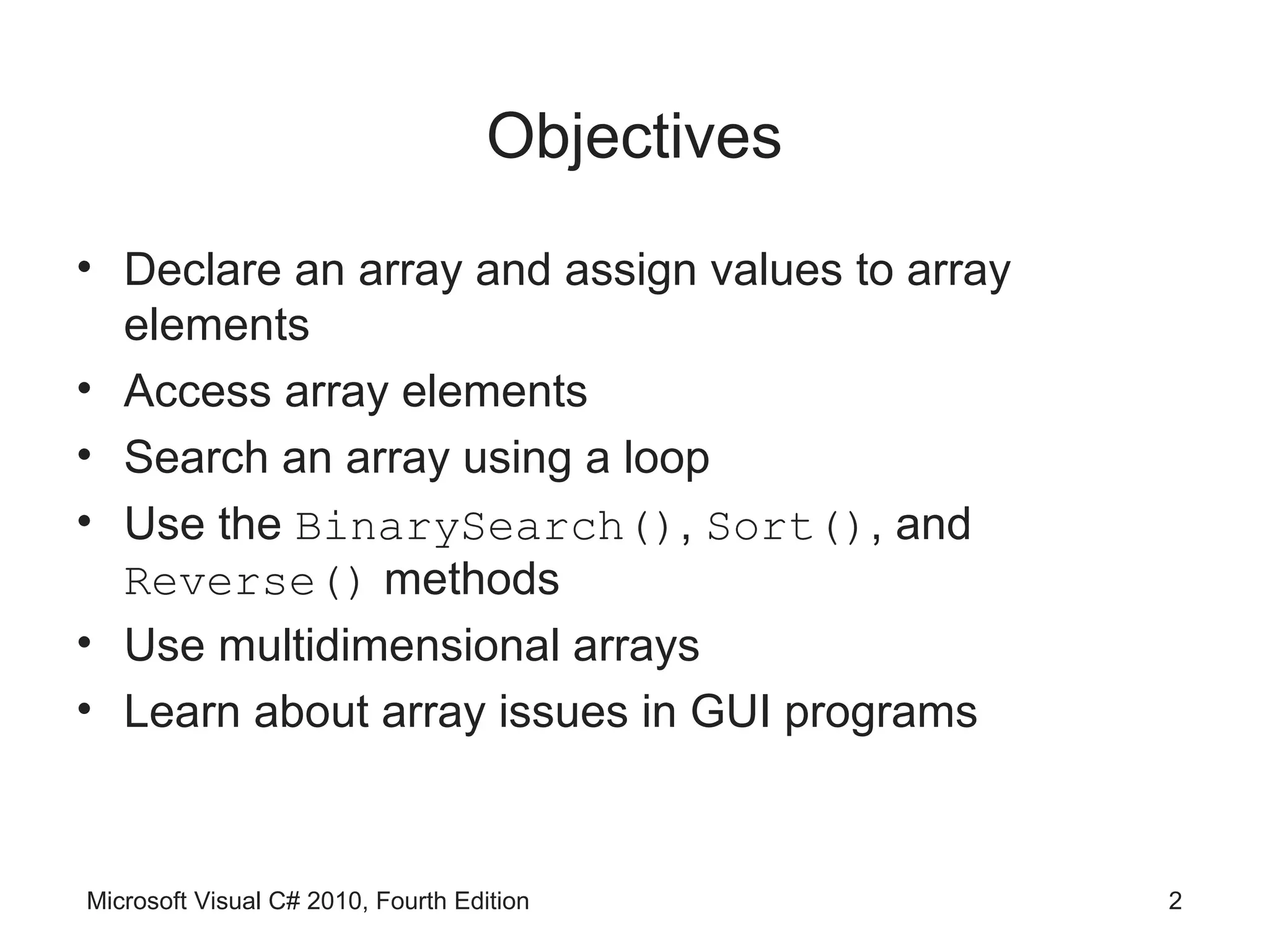 Objectives
• Declare an array and assign values to array
  elements
• Access array elements
• Search an array using a loop
• Use the BinarySearch(), Sort(), and
  Reverse() methods
• Use multidimensional arrays
• Learn about array issues in GUI programs



Microsoft Visual C# 2010, Fourth Edition         2
 
