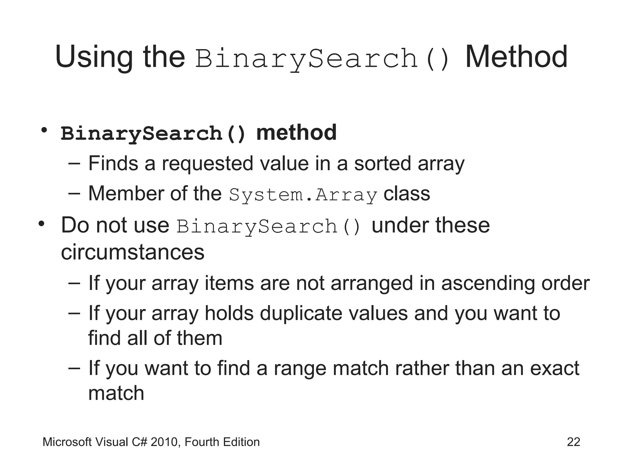 Using the BinarySearch() Method

• BinarySearch() method
    – Finds a requested value in a sorted array
    – Member of the System.Array class
• Do not use BinarySearch() under these
  circumstances
    – If your array items are not arranged in ascending order
    – If your array holds duplicate values and you want to
      find all of them
    – If you want to find a range match rather than an exact
      match

Microsoft Visual C# 2010, Fourth Edition                  22
 