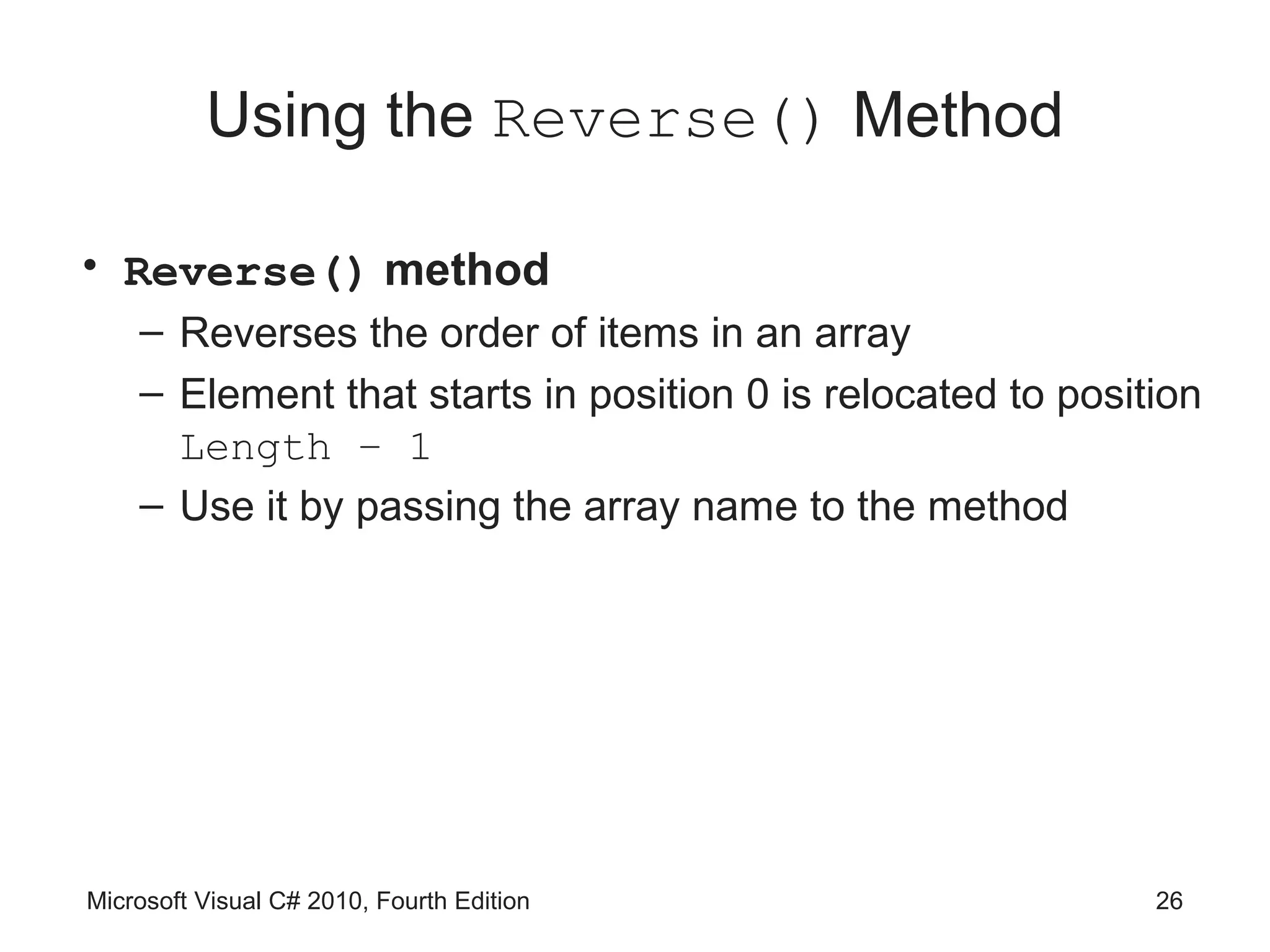 Using the Reverse() Method

• Reverse() method
    – Reverses the order of items in an array
    – Element that starts in position 0 is relocated to position
      Length – 1
    – Use it by passing the array name to the method




Microsoft Visual C# 2010, Fourth Edition                     26
 