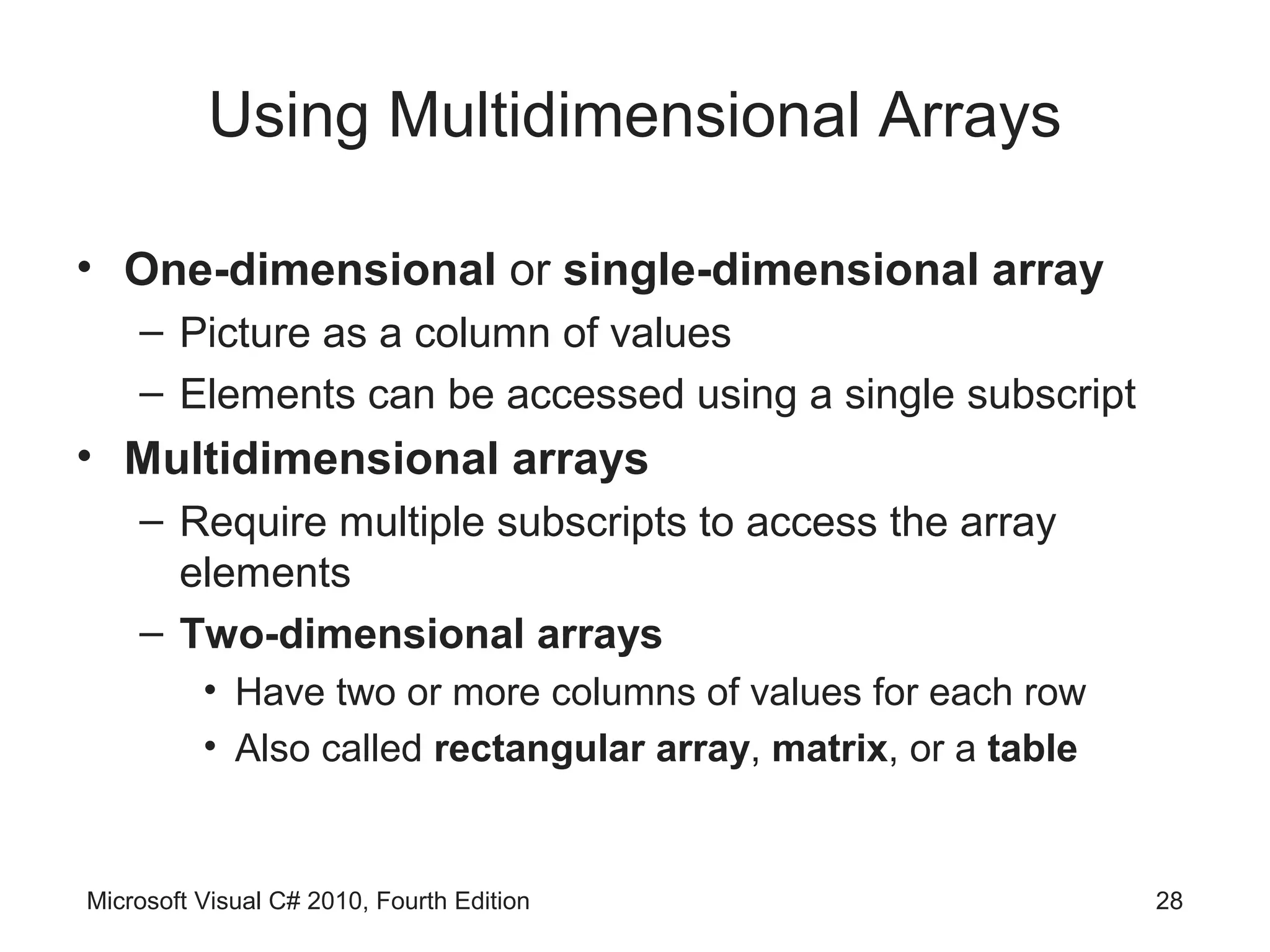 Using Multidimensional Arrays

• One-dimensional or single-dimensional array
    – Picture as a column of values
    – Elements can be accessed using a single subscript
• Multidimensional arrays
    – Require multiple subscripts to access the array
      elements
    – Two-dimensional arrays
          • Have two or more columns of values for each row
          • Also called rectangular array, matrix, or a table


Microsoft Visual C# 2010, Fourth Edition                        28
 