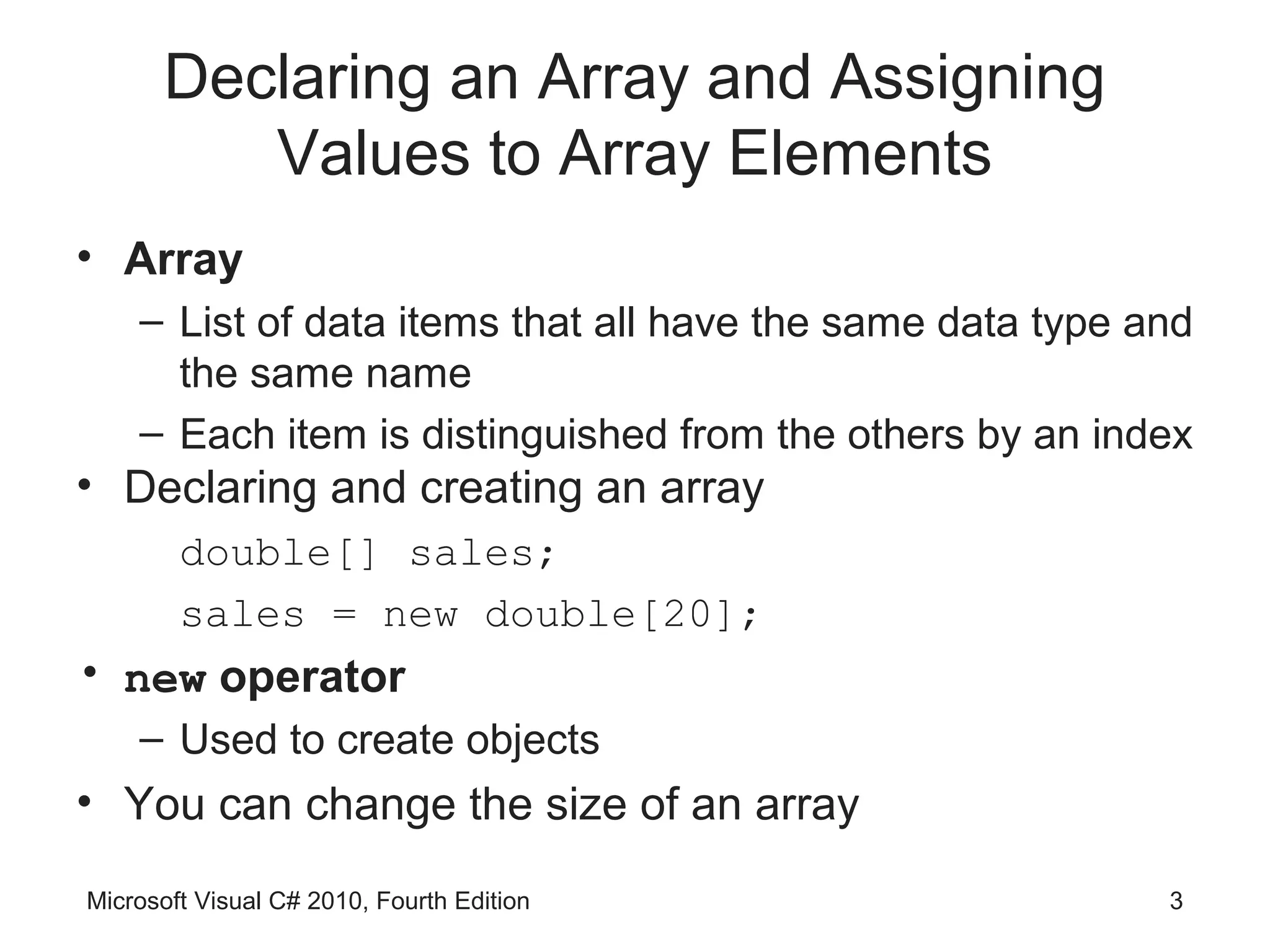 Declaring an Array and Assigning
         Values to Array Elements
• Array
    – List of data items that all have the same data type and
      the same name
    – Each item is distinguished from the others by an index
• Declaring and creating an array
        double[] sales;
        sales = new double[20];
• new operator
    – Used to create objects
• You can change the size of an array

Microsoft Visual C# 2010, Fourth Edition                   3
 