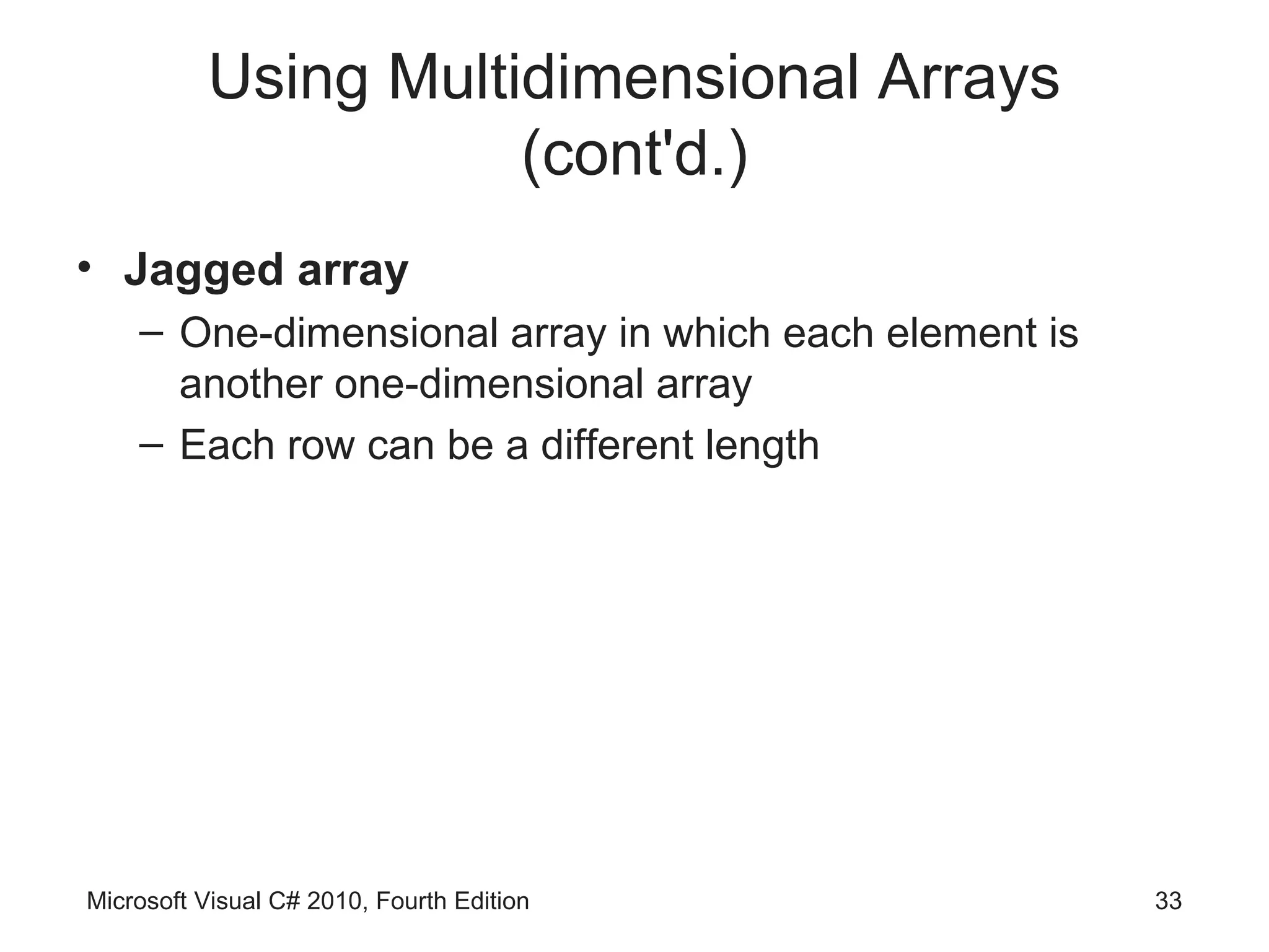 Using Multidimensional Arrays
                     (cont'd.)
• Jagged array
    – One-dimensional array in which each element is
      another one-dimensional array
    – Each row can be a different length




Microsoft Visual C# 2010, Fourth Edition               33
 