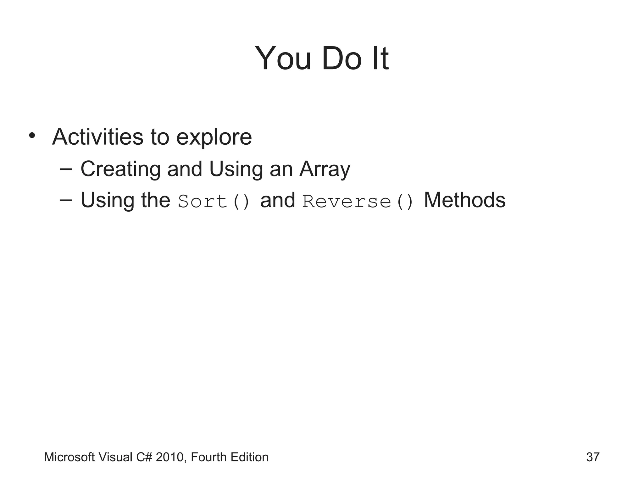 You Do It

• Activities to explore
   – Creating and Using an Array
   – Using the Sort() and Reverse() Methods




 Microsoft Visual C# 2010, Fourth Edition         37
 