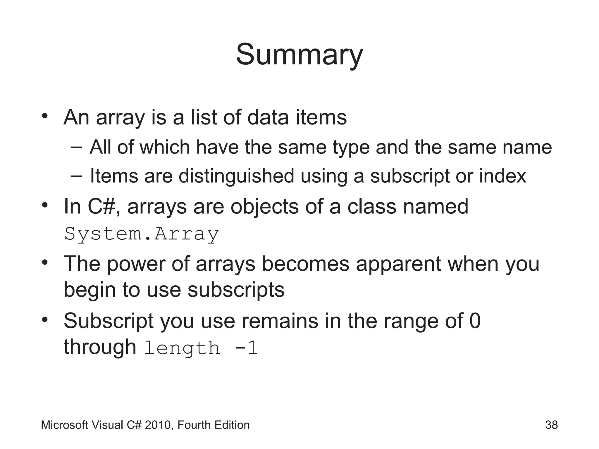 Summary
• An array is a list of data items
     – All of which have the same type and the same name
     – Items are distinguished using a subscript or index
• In C#, arrays are objects of a class named
  System.Array
• The power of arrays becomes apparent when you
  begin to use subscripts
• Subscript you use remains in the range of 0
  through length -1


Microsoft Visual C# 2010, Fourth Edition                38
 
