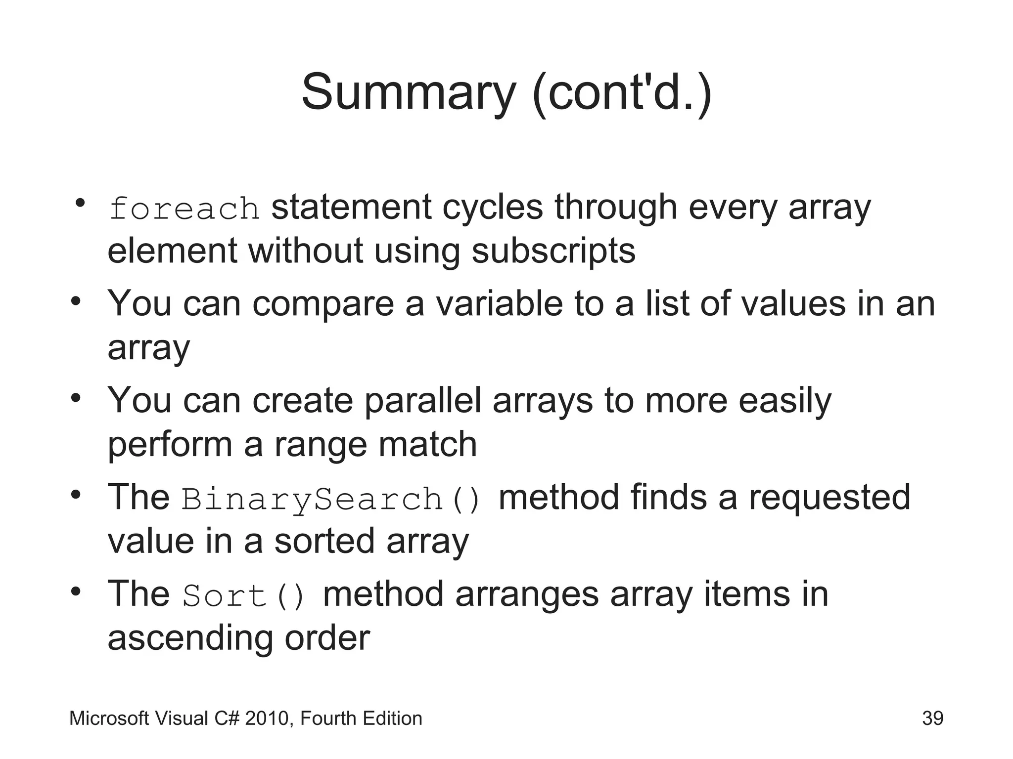 Summary (cont'd.)

• foreach statement cycles through every array
  element without using subscripts
• You can compare a variable to a list of values in an
  array
• You can create parallel arrays to more easily
  perform a range match
• The BinarySearch() method finds a requested
  value in a sorted array
• The Sort() method arranges array items in
  ascending order

Microsoft Visual C# 2010, Fourth Edition             39
 