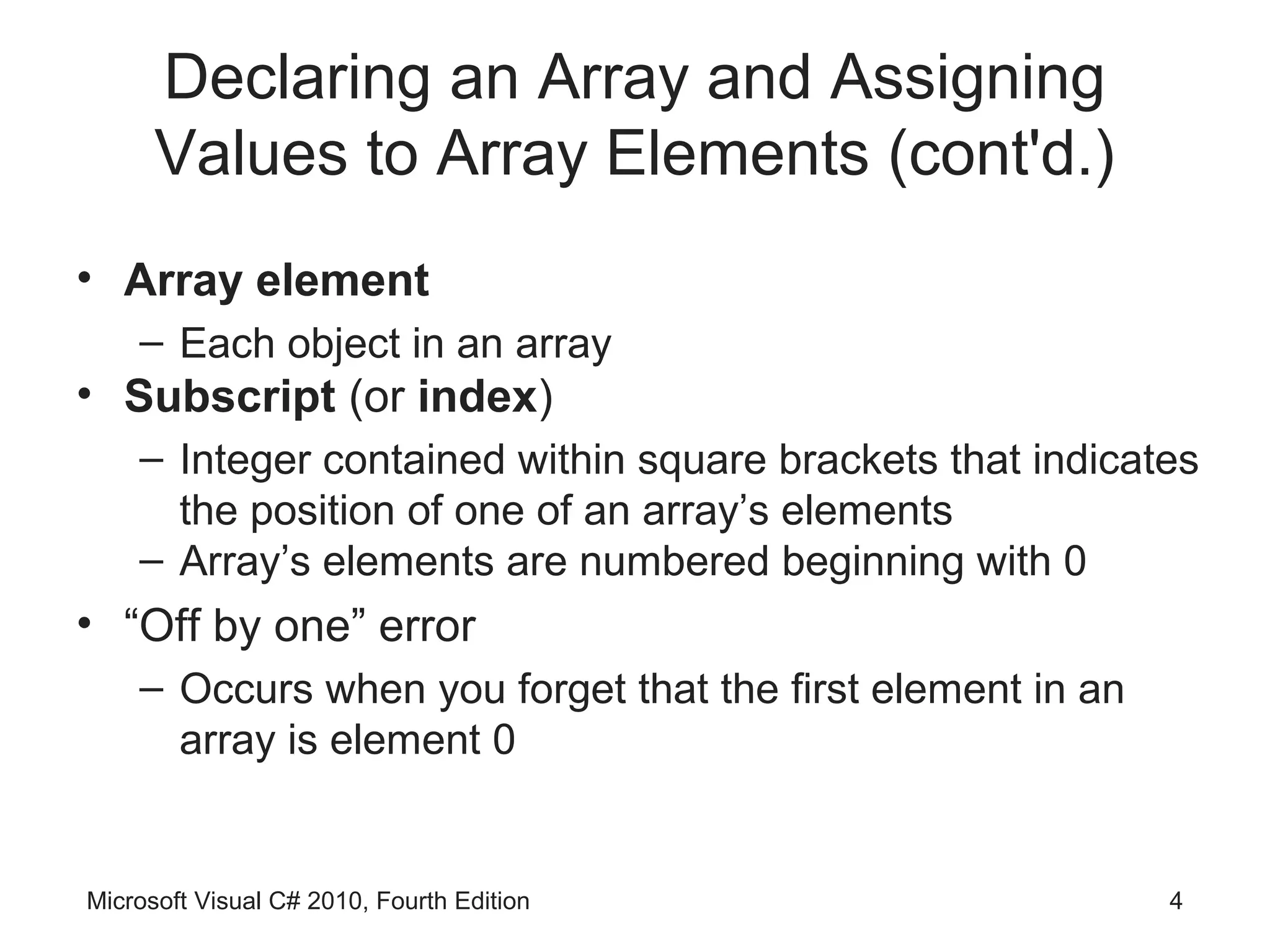 Declaring an Array and Assigning
      Values to Array Elements (cont'd.)
• Array element
    – Each object in an array
• Subscript (or index)
    – Integer contained within square brackets that indicates
      the position of one of an array’s elements
    – Array’s elements are numbered beginning with 0
• “Off by one” error
    – Occurs when you forget that the first element in an
      array is element 0


Microsoft Visual C# 2010, Fourth Edition                    4
 