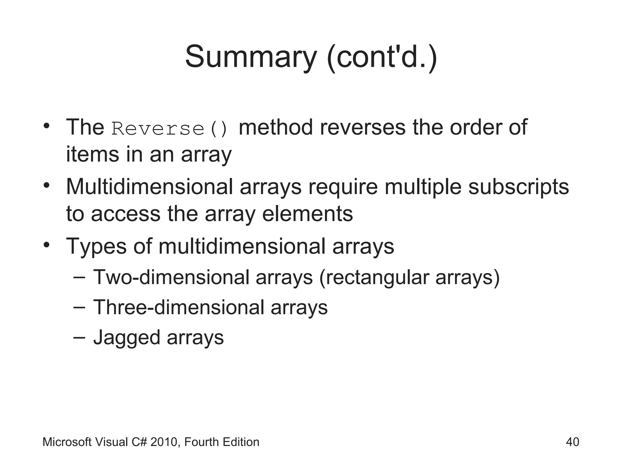 Summary (cont'd.)

• The Reverse() method reverses the order of
  items in an array
• Multidimensional arrays require multiple subscripts
  to access the array elements
• Types of multidimensional arrays
     – Two-dimensional arrays (rectangular arrays)
     – Three-dimensional arrays
     – Jagged arrays



Microsoft Visual C# 2010, Fourth Edition             40
 