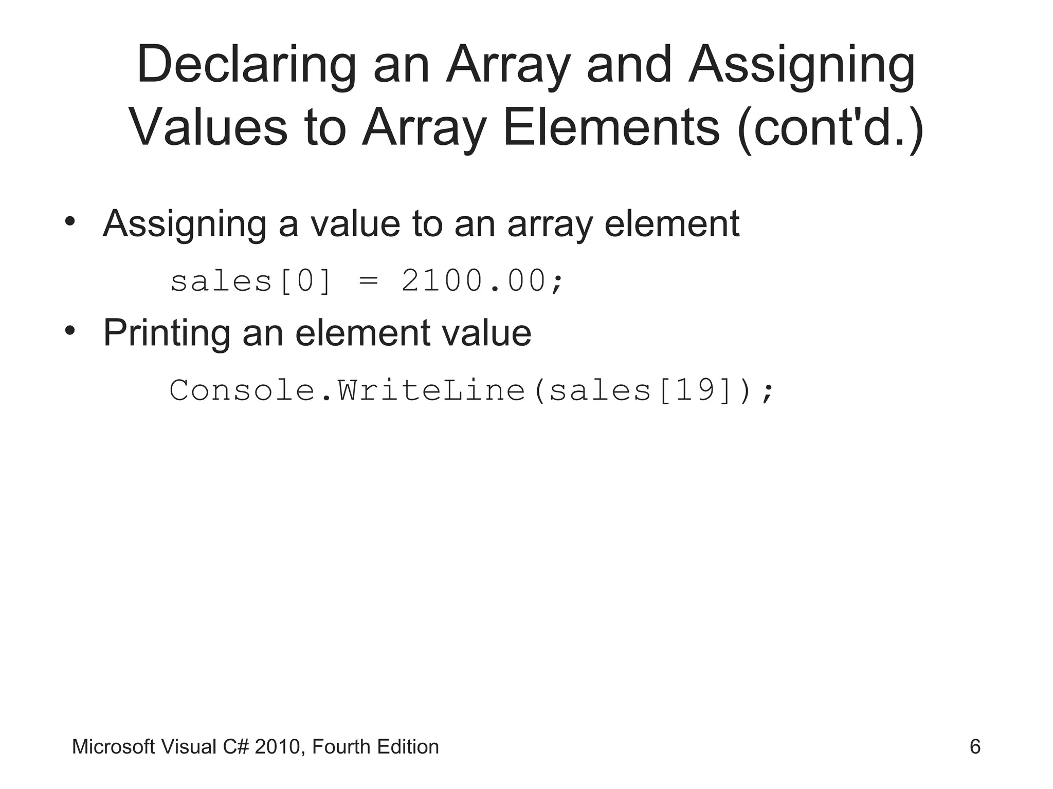 Declaring an Array and Assigning
      Values to Array Elements (cont'd.)
• Assigning a value to an array element
          sales[0] = 2100.00;
• Printing an element value
          Console.WriteLine(sales[19]);




Microsoft Visual C# 2010, Fourth Edition   6
 