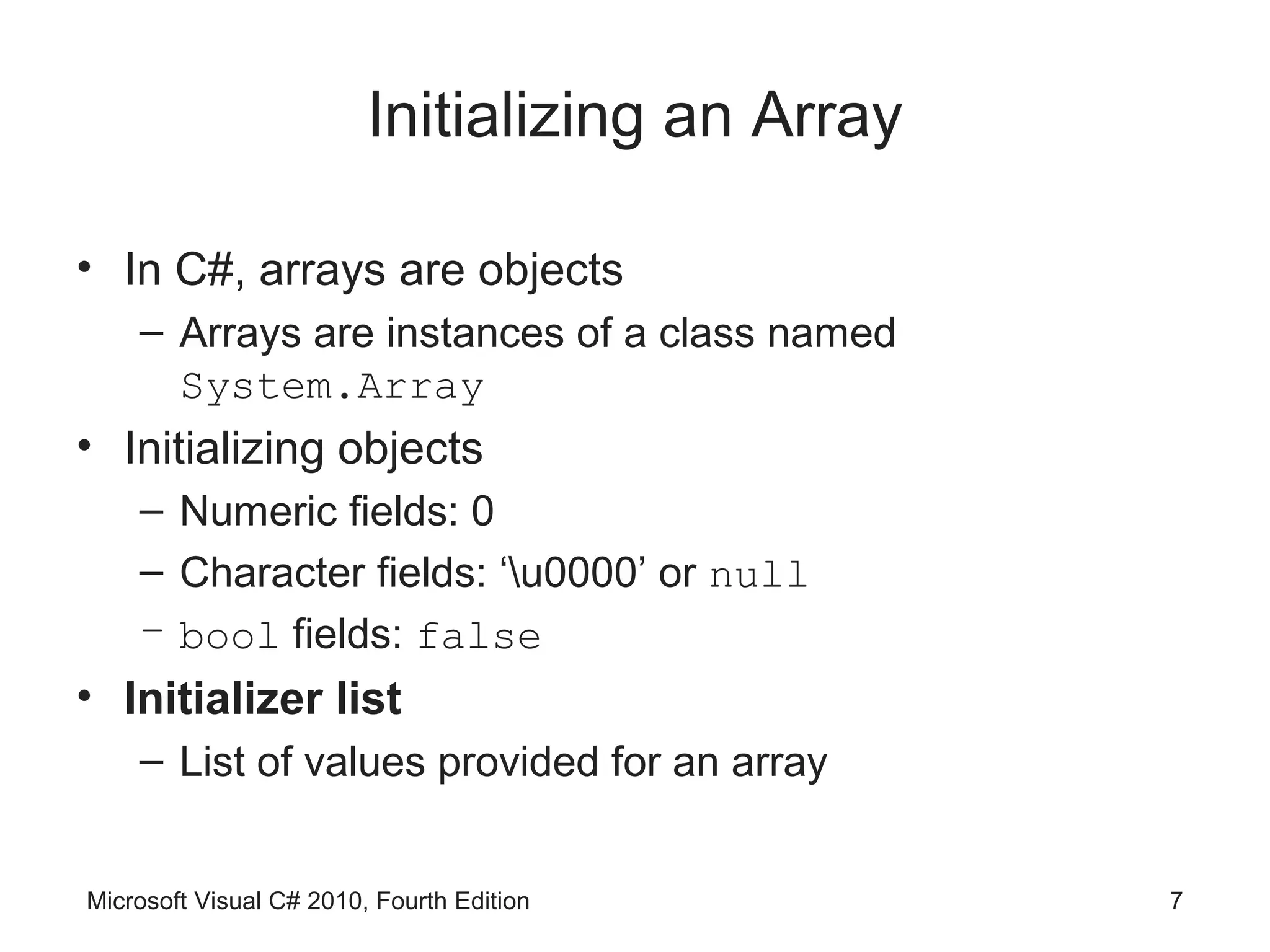 Initializing an Array

• In C#, arrays are objects
    – Arrays are instances of a class named
      System.Array
• Initializing objects
    – Numeric fields: 0
    – Character fields: ‘u0000’ or null
    – bool fields: false
• Initializer list
    – List of values provided for an array


Microsoft Visual C# 2010, Fourth Edition         7
 