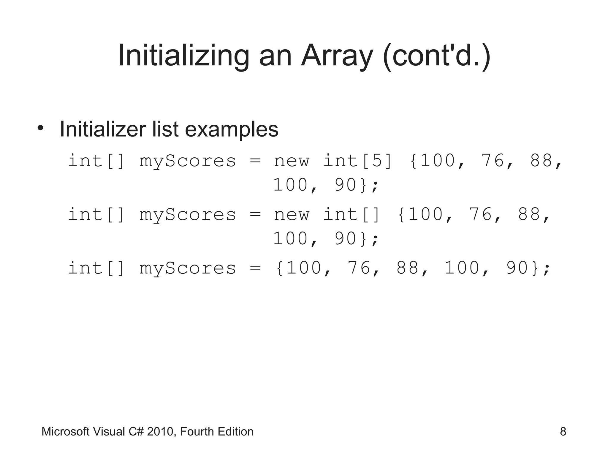 Initializing an Array (cont'd.)

• Initializer list examples
    int[] myScores = new int[5] {100, 76, 88,
                     100, 90};
    int[] myScores = new int[] {100, 76, 88,
                     100, 90};
    int[] myScores = {100, 76, 88, 100, 90};




Microsoft Visual C# 2010, Fourth Edition        8
 