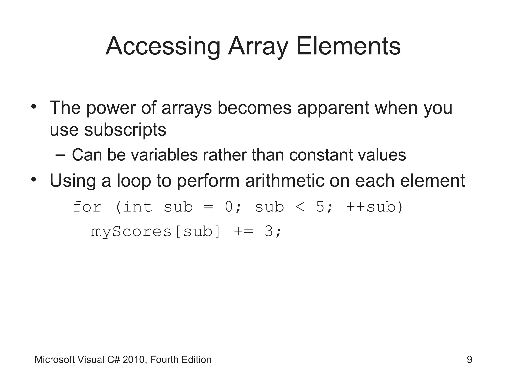 Accessing Array Elements

• The power of arrays becomes apparent when you
  use subscripts
    – Can be variables rather than constant values
• Using a loop to perform arithmetic on each element
        for (int sub = 0; sub < 5; ++sub)
          myScores[sub] += 3;




Microsoft Visual C# 2010, Fourth Edition               9
 