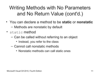 Writing Methods with No Parameters
     and No Return Value (cont'd.)
• You can declare a method to be static or nonstatic
    – Methods are nonstatic by default
• static method
    – Can be called without referring to an object
          • Instead, you refer to the class
    – Cannot call nonstatic methods
          • Nonstatic methods can call static ones




Microsoft Visual C# 2010, Fourth Edition             11
 