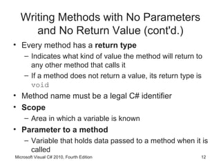 Writing Methods with No Parameters
     and No Return Value (cont'd.)
• Every method has a return type
    – Indicates what kind of value the method will return to
      any other method that calls it
    – If a method does not return a value, its return type is
      void
• Method name must be a legal C# identifier
• Scope
    – Area in which a variable is known
• Parameter to a method
    – Variable that holds data passed to a method when it is
      called
Microsoft Visual C# 2010, Fourth Edition                    12
 