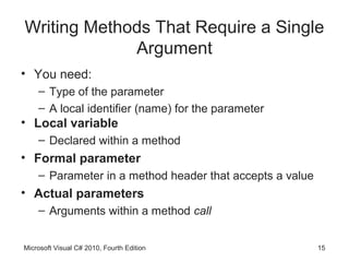 Writing Methods That Require a Single
             Argument
• You need:
    – Type of the parameter
    – A local identifier (name) for the parameter
• Local variable
    – Declared within a method
• Formal parameter
    – Parameter in a method header that accepts a value
• Actual parameters
    – Arguments within a method call


Microsoft Visual C# 2010, Fourth Edition                  15
 