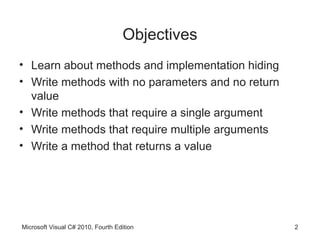 Objectives
• Learn about methods and implementation hiding
• Write methods with no parameters and no return
  value
• Write methods that require a single argument
• Write methods that require multiple arguments
• Write a method that returns a value




Microsoft Visual C# 2010, Fourth Edition           2
 