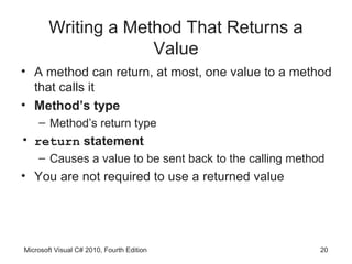 Writing a Method That Returns a
                     Value
• A method can return, at most, one value to a method
  that calls it
• Method’s type
    – Method’s return type
• return statement
    – Causes a value to be sent back to the calling method
• You are not required to use a returned value




Microsoft Visual C# 2010, Fourth Edition                 20
 