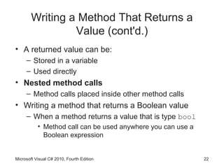 Writing a Method That Returns a
                 Value (cont'd.)
• A returned value can be:
     – Stored in a variable
     – Used directly
• Nested method calls
     – Method calls placed inside other method calls
• Writing a method that returns a Boolean value
     – When a method returns a value that is type bool
           • Method call can be used anywhere you can use a
             Boolean expression


Microsoft Visual C# 2010, Fourth Edition                      22
 