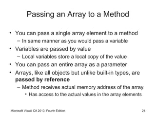 Passing an Array to a Method

• You can pass a single array element to a method
    – In same manner as you would pass a variable
• Variables are passed by value
    – Local variables store a local copy of the value
• You can pass an entire array as a parameter
• Arrays, like all objects but unlike built-in types, are
  passed by reference
    – Method receives actual memory address of the array
          • Has access to the actual values in the array elements


Microsoft Visual C# 2010, Fourth Edition                            24
 