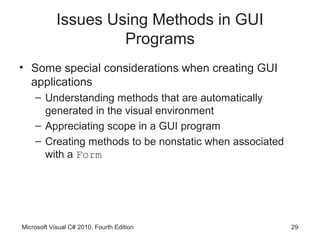 Issues Using Methods in GUI
                     Programs
• Some special considerations when creating GUI
  applications
    – Understanding methods that are automatically
      generated in the visual environment
    – Appreciating scope in a GUI program
    – Creating methods to be nonstatic when associated
      with a Form




Microsoft Visual C# 2010, Fourth Edition                 29
 