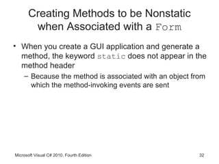 Creating Methods to be Nonstatic
       when Associated with a Form
• When you create a GUI application and generate a
  method, the keyword static does not appear in the
  method header
    – Because the method is associated with an object from
      which the method-invoking events are sent




Microsoft Visual C# 2010, Fourth Edition                32
 