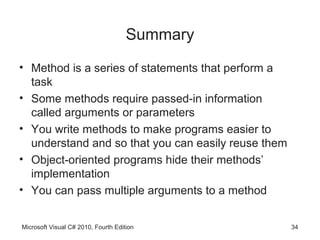 Summary
• Method is a series of statements that perform a
  task
• Some methods require passed-in information
  called arguments or parameters
• You write methods to make programs easier to
  understand and so that you can easily reuse them
• Object-oriented programs hide their methods’
  implementation
• You can pass multiple arguments to a method


Microsoft Visual C# 2010, Fourth Edition             34
 