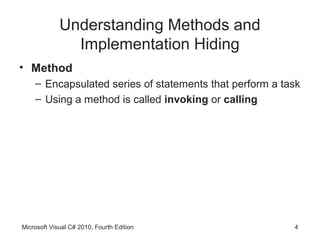 Understanding Methods and
               Implementation Hiding
• Method
    – Encapsulated series of statements that perform a task
    – Using a method is called invoking or calling




Microsoft Visual C# 2010, Fourth Edition                 4
 