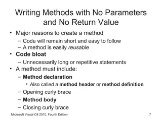 Writing Methods with No Parameters
          and No Return Value
• Major reasons to create a method
    – Code will remain short and easy to follow
    – A method is easily reusable
• Code bloat
    – Unnecessarily long or repetitive statements
• A method must include:
    – Method declaration
          • Also called a method header or method definition
    – Opening curly brace
    – Method body
    – Closing curly brace
Microsoft Visual C# 2010, Fourth Edition                       7
 