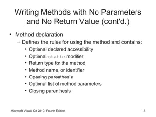 Writing Methods with No Parameters
     and No Return Value (cont'd.)
• Method declaration
    – Defines the rules for using the method and contains:
          •   Optional declared accessibility
          •   Optional static modifier
          •   Return type for the method
          •   Method name, or identifier
          •   Opening parenthesis
          •   Optional list of method parameters
          •   Closing parenthesis



Microsoft Visual C# 2010, Fourth Edition                     8
 