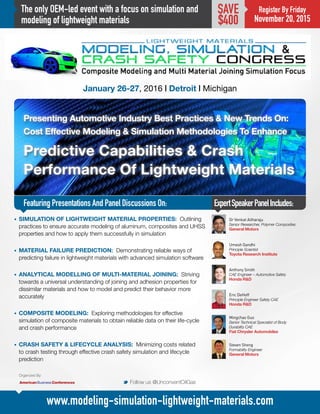 The only OEM-led event with a focus on simulation and
modeling of lightweight materials
Presenting Automotive Industry Best Practices & New Trends On:
Cost Effective Modeling & Simulation Methodologies To Enhance
Predictive Capabilities & Crash
Performance Of Lightweight Materials
January 26-27, 2016 | Detroit | Michigan
ExpertSpeakerPanelIncludes:
M Follow us @UnconventOilGas
www.modeling-simulation-lightweight-materials.com
Register By Friday
November 20, 2015
SAVE
$400
•	 SIMULATION OF LIGHTWEIGHT MATERIAL PROPERTIES: Outlining
practices to ensure accurate modeling of aluminum, composites and UHSS
properties and how to apply them successfully in simulation
•	 MATERIAL FAILURE PREDICTION: Demonstrating reliable ways of
predicting failure in lightweight materials with advanced simulation software
•	 ANALYTICAL MODELLING OF MULTI-MATERIAL JOINING: Striving
towards a universal understanding of joining and adhesion properties for
dissimilar materials and how to model and predict their behavior more
accurately
•	 COMPOSITE MODELING: Exploring methodologies for effective
simulation of composite materials to obtain reliable data on their life-cycle
and crash performance
•	 CRASH SAFETY & LIFECYCLE ANALYSIS: Minimizing costs related
to crash testing through effective crash safety simulation and lifecycle
prediction
Dr Venkat Aitharaju
Senior Researcher, Polymer Composites
General Motors
Umesh Gandhi
Principle Scientist
Toyota Research Institute
Anthony Smith
CAE Engineer – Automotive Safety
Honda R&D
Eric DeHoff
Principle Engineer Safety CAE
Honda R&D
Mingchao Guo
Senior Technical Specialist of Body
Durability CAE
Fiat Chrysler Automobiles
Steven Sheng
Formability Engineer
General Motors
Organized By:
Featuring Presentations And Panel Discussions On:
 