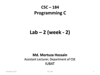CSC – 184
Programming C
Lab – 2 (week - 2)
Md. Mortuza Hossain
Assistant Lecturer, Department of CSE
IUBAT
8 October 2017 1CSC-184
 