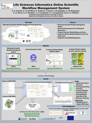 Life Sciences Informatics Online Scientific
Workflow Management System
C. C. Kannas, K. G. Achilleos, Z. Antoniou, I. Kalvari, I. Kirmitzoglou, C. M. Neophytou,
C. G. Savva, C. A. Nicolaou, V. J. Promponas, A. I. Constantinou and C. S. Pattichis
Department of Computer Science, University of Cyprus
Department of Biological Sciences, University of Cyprus

Motivation
Web-based Scientific Workflow System for Virtual Screening

Features
• Web-based Scientific Workflow Management
System
• Virtual Screening resources for Biomedical
Researchers
• Property Prediction Model Building and Reuse
• Docking Prediction Model Building for Novice and
Expert users
• Integration with GRANATUM platform

Methods
Web-based Scientific
Workflow Management
System

Chemoinformatics Toolkit

Property Prediction Models
(QSAR & QSPR)

Docking Prediction Models
(In silico molecular docking)

Galaxy
http://galaxyproject.org

RDKit
http://www.rdkit.org

R
http://www.r-project.org/

AutoDock Vina
http://vina.scripps.edu/

Results
Usage:
• Ligand based Virtual
Screening
• Docking based Virtual
Screening
• Predictive Model(s)
Generation & Use
• Docking Model(s)
Generation & Use
• Molecular Clustering
Deployment:
• Standalone Server
• Cluster (HPC/Cloud)

Molecules (SMILES/SDF)

Protein(s) (PDB/PDBQT)

QSAR / QSPR
Model(s)

Life Sciences Informatics System (LiSIs)
http://www.granatum.org
http://lisis.cs.ucy.ac.cy

POSTER TEMPLATE BY:

www.PosterPresentations.c
om

Acknowledgement
This work was partially funded by EU-FP7 GRANATUM project, contract number
ICT-2009.5.3. 270139

 